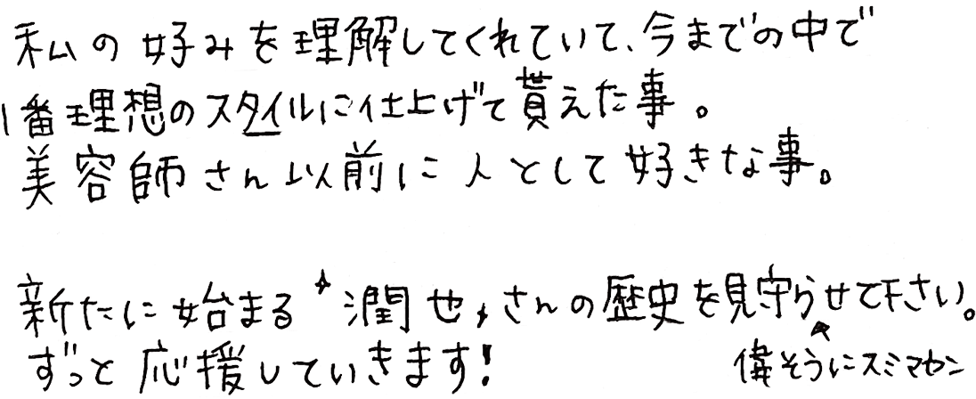 私の好みを理解してくれていて、今までの中で1番理想のスタイルに仕上げて貰えた事。美容師さん以前に人として好きな事。新たに始まる”潤也”さんの歴史を見守らせて下さい。ずっと応援していきます！
