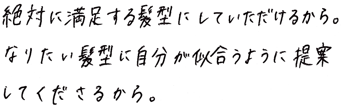 絶対に満足する髪型にしていただけるから。なりたい髪型に自分が似合うように提案してくださるから