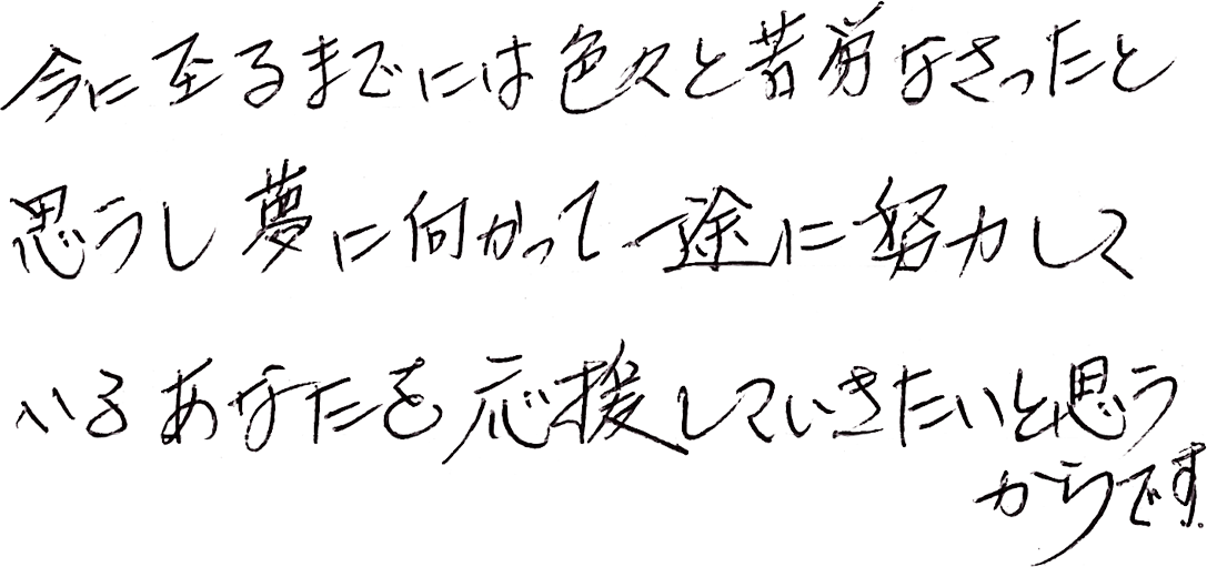 今に至るまでには色々と苦労なさったと思うし、夢に向かって一途に努力しているあなたを応援していきたいと思うからです。
